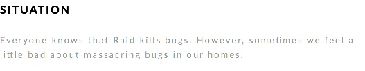 SITUATION Everyone knows that Raid kills bugs. However, sometimes we feel a little bad about massacring bugs in our homes. 