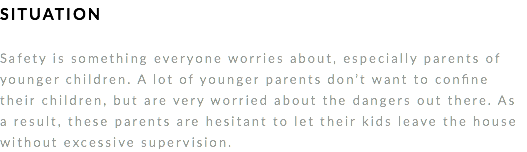 SITUATION Safety is something everyone worries about, especially parents of younger children. A lot of younger parents don’t want to confine their children, but are very worried about the dangers out there. As a result, these parents are hesitant to let their kids leave the house without excessive supervision. 